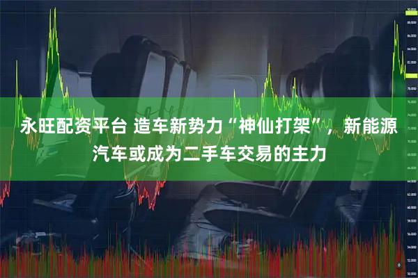 永旺配资平台 造车新势力“神仙打架”，新能源汽车或成为二手车交易的主力