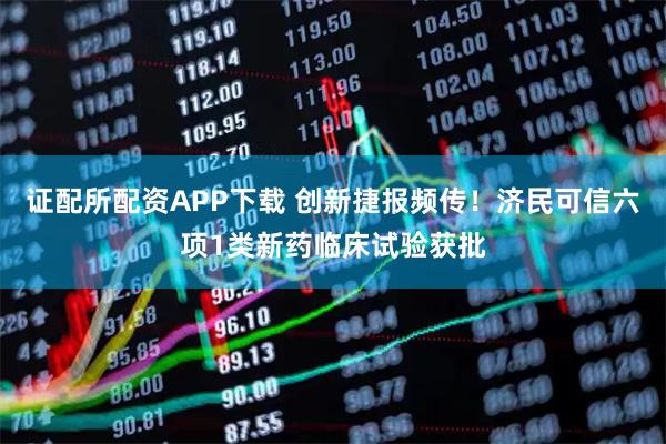 证配所配资APP下载 创新捷报频传！济民可信六项1类新药临床试验获批