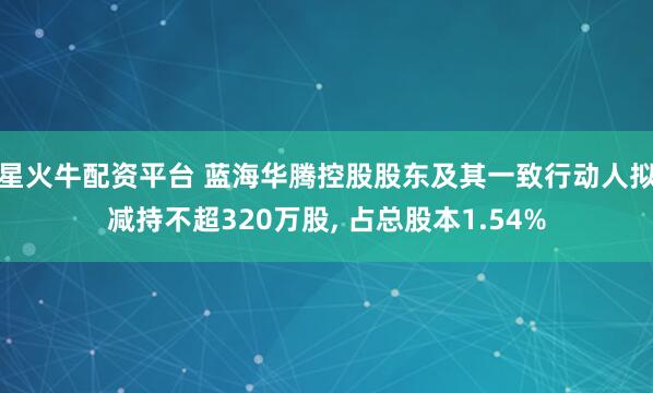 星火牛配资平台 蓝海华腾控股股东及其一致行动人拟减持不超320万股, 占总股本1.54%