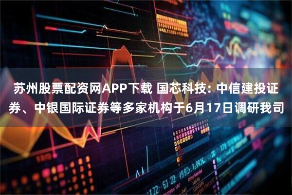 苏州股票配资网APP下载 国芯科技: 中信建投证券、中银国际证券等多家机构于6月17日调研我司