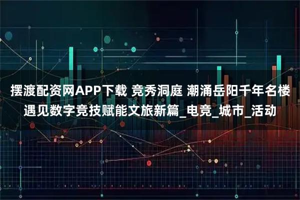 摆渡配资网APP下载 竞秀洞庭 潮涌岳阳千年名楼遇见数字竞技赋能文旅新篇_电竞_城市_活动