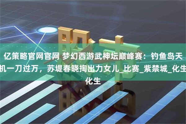 亿策略官网官网 梦幻西游武神坛巅峰赛：钓鱼岛天机一刀过万，苏堤春晓掏出力女儿_比赛_紫禁城_化生