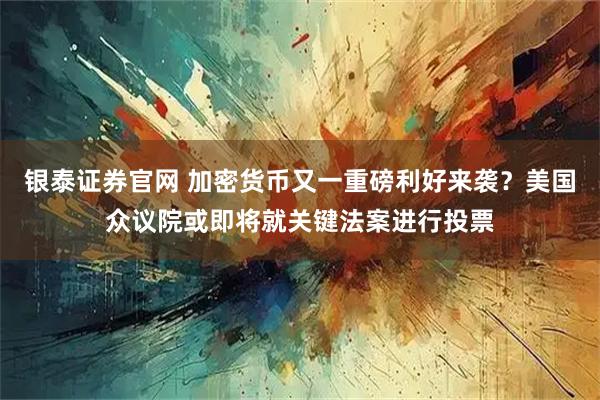 银泰证券官网 加密货币又一重磅利好来袭？美国众议院或即将就关键法案进行投票