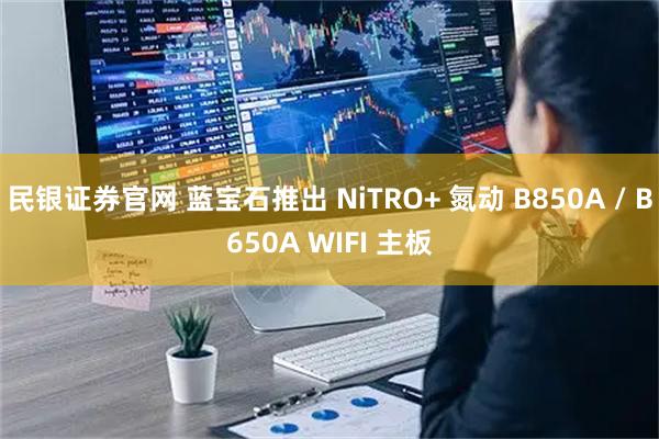 民银证券官网 蓝宝石推出 NiTRO+ 氮动 B850A / B650A WIFI 主板