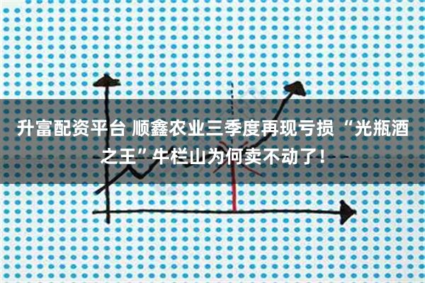升富配资平台 顺鑫农业三季度再现亏损 “光瓶酒之王”牛栏山为何卖不动了！