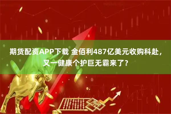 期货配资APP下载 金佰利487亿美元收购科赴，又一健康个护巨无霸来了？