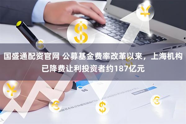 国盛通配资官网 公募基金费率改革以来，上海机构已降费让利投资者约187亿元