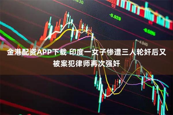 金港配资APP下载 印度一女子惨遭三人轮奸后又被案犯律师再次强奸