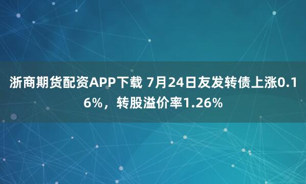 浙商期货配资APP下载 7月24日友发转债上涨0.16%，转股溢价率1.26%