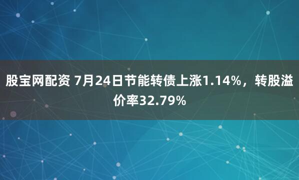 股宝网配资 7月24日节能转债上涨1.14%，转股溢价率32.79%