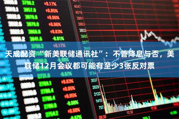 天成配资 “新美联储通讯社”：不管降息与否，美联储12月会议都可能有至少3张反对票