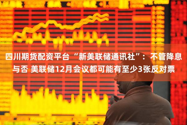 四川期货配资平台 “新美联储通讯社”：不管降息与否 美联储12月会议都可能有至少3张反对票