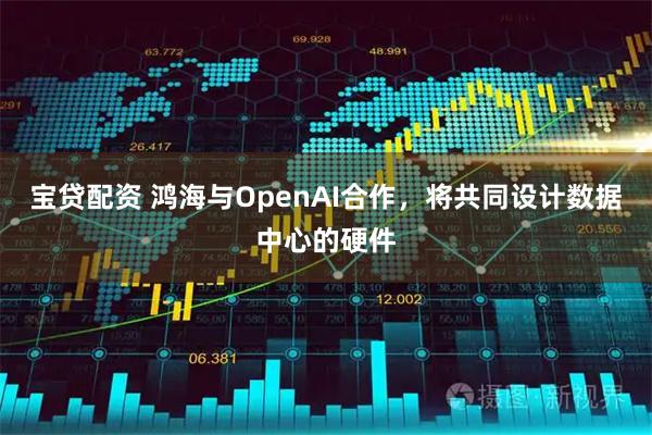 宝贷配资 鸿海与OpenAI合作，将共同设计数据中心的硬件