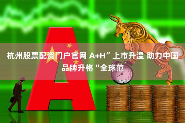 杭州股票配资门户官网 A+H”上市升温 助力中国品牌升格“全球范