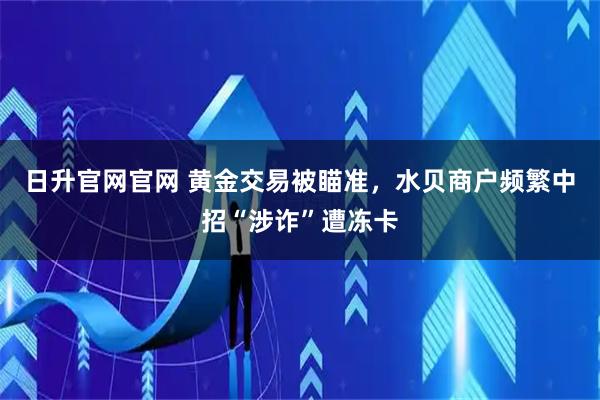 日升官网官网 黄金交易被瞄准，水贝商户频繁中招“涉诈”遭冻卡