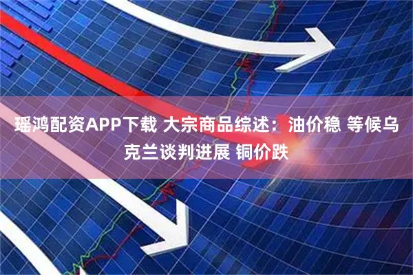 瑶鸿配资APP下载 大宗商品综述：油价稳 等候乌克兰谈判进展 铜价跌