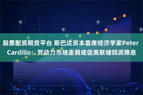 股票配资期货平台 斯巴达资本首席经济学家Peter Cardillo：劳动力市场走弱或促美联储鸽派降息