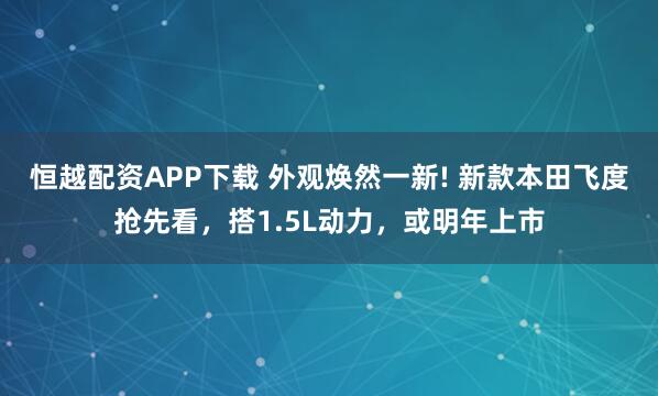 恒越配资APP下载 外观焕然一新! 新款本田飞度抢先看，搭1.5L动力，或明年上市