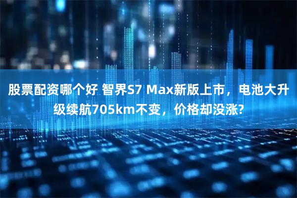 股票配资哪个好 智界S7 Max新版上市，电池大升级续航705km不变，价格却没涨?