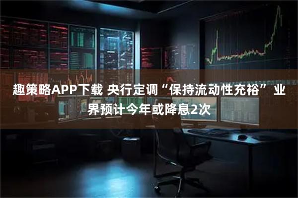 趣策略APP下载 央行定调“保持流动性充裕” 业界预计今年或降息2次