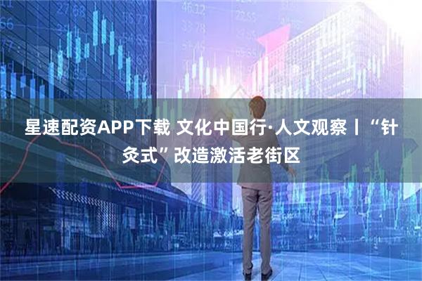 星速配资APP下载 文化中国行·人文观察丨“针灸式”改造激活老街区
