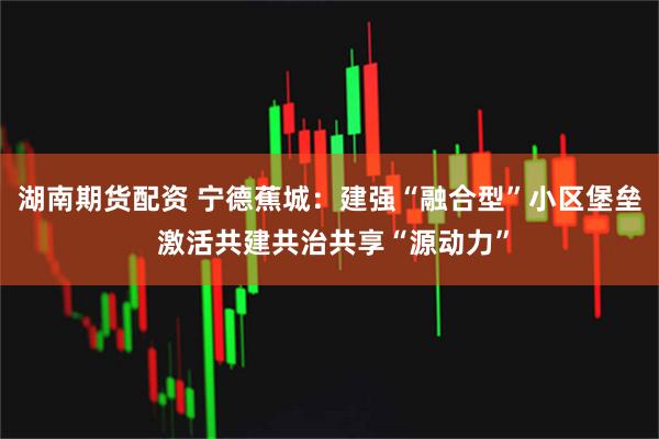 湖南期货配资 宁德蕉城：建强“融合型”小区堡垒 激活共建共治共享“源动力”