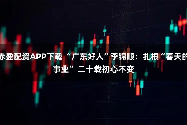 赤盈配资APP下载 “广东好人”李锦顺：扎根“春天的事业” 二十载初心不变