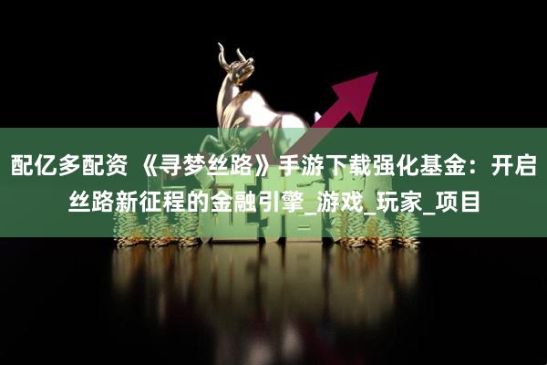 配亿多配资 《寻梦丝路》手游下载强化基金：开启丝路新征程的金融引擎_游戏_玩家_项目