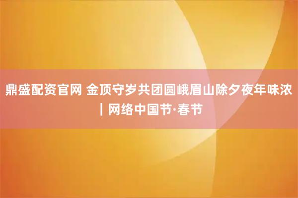 鼎盛配资官网 金顶守岁共团圆峨眉山除夕夜年味浓｜网络中国节·春节