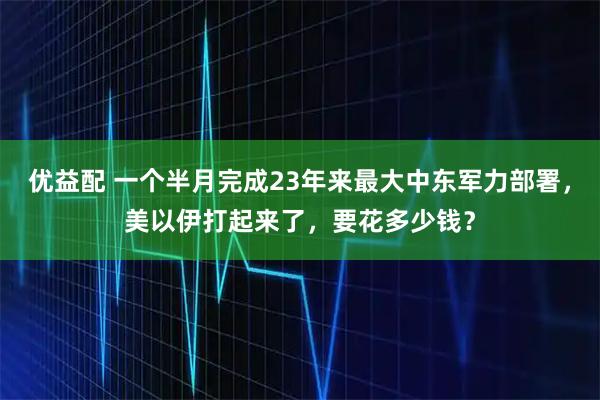 优益配 一个半月完成23年来最大中东军力部署，美以伊打起来了，要花多少钱？