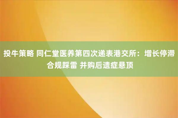 投牛策略 同仁堂医养第四次递表港交所：增长停滞 合规踩雷 并购后遗症悬顶