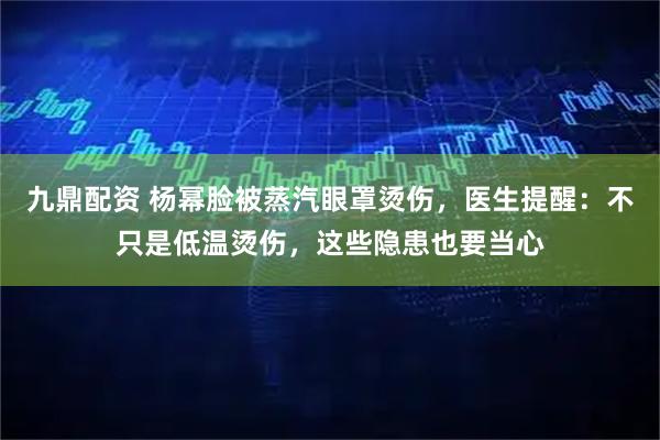 九鼎配资 杨幂脸被蒸汽眼罩烫伤，医生提醒：不只是低温烫伤，这些隐患也要当心